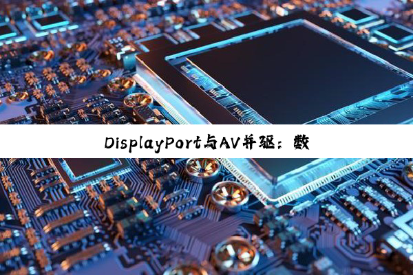【科普解答】DisplayPort与AV并驱：数字电视接头下的高清革命与视听传承