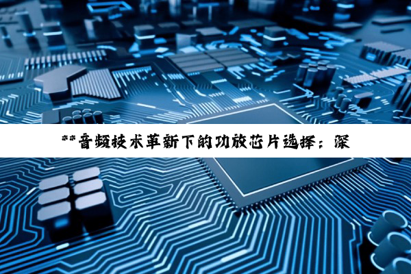 【科普解答】**音频技术革新下的功放芯片选择：深度解析12V、汽车数字及24V车载功放芯片*...